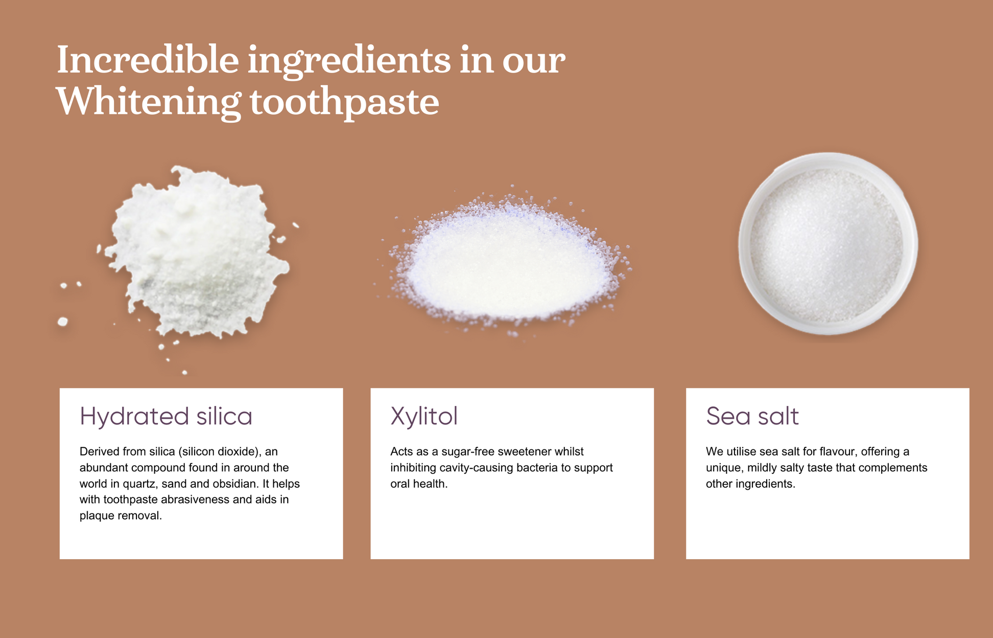 Incredible ingredients in our whitening toothpaste include Hydrated Silica. Derived from silica, an abundant compound found in around the world in quartz, sand and obsidian. It helps with toothpaste abrasiveness and aids in plaque removal. Xylitol acts as a sugar-free sweetener whilst inhibiting cavity-causing bacteria to support oral health. And sea salt for it's ability to compliment other ingredients in taste.